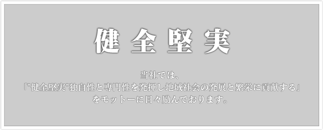 健全堅実 当社では、「独自性と専門性を発揮し地域社会の発展と繁栄に貢献する」 をモットーに日々励んでおります。