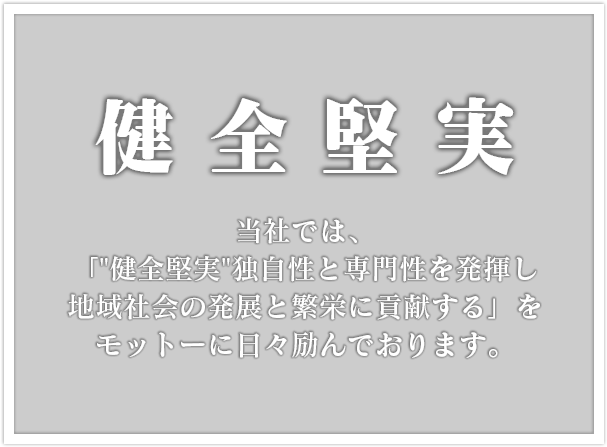 健全堅実 当社では、「独自性と専門性を発揮し地域社会の発展と繁栄に貢献する」 をモットーに日々励んでおります。